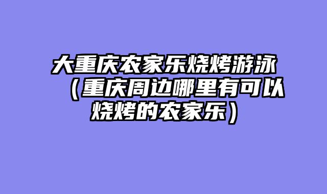大重庆农家乐烧烤游泳（重庆周边哪里有可以烧烤的农家乐）