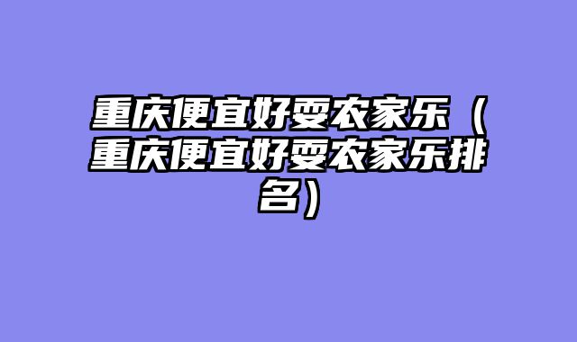 重庆便宜好耍农家乐（重庆便宜好耍农家乐排名）