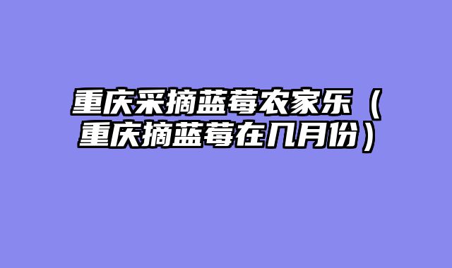 重庆采摘蓝莓农家乐（重庆摘蓝莓在几月份）