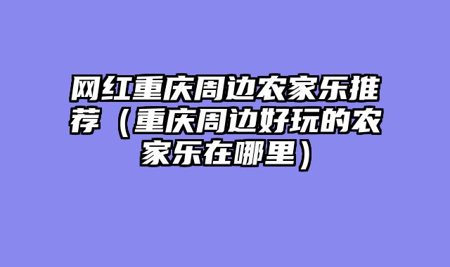 网红重庆周边农家乐推荐（重庆周边好玩的农家乐在哪里）