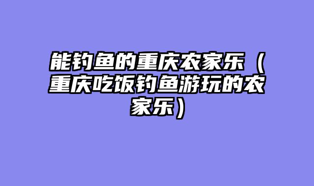 能钓鱼的重庆农家乐（重庆吃饭钓鱼游玩的农家乐）