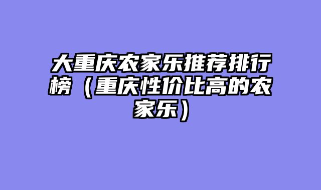 大重庆农家乐推荐排行榜（重庆性价比高的农家乐）