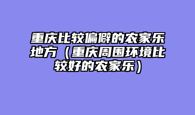 重庆比较偏僻的农家乐地方（重庆周围环境比较好的农家乐）