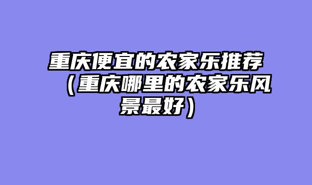 重庆便宜的农家乐推荐（重庆哪里的农家乐风景最好）