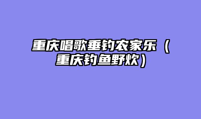 重庆唱歌垂钓农家乐（重庆钓鱼野炊）