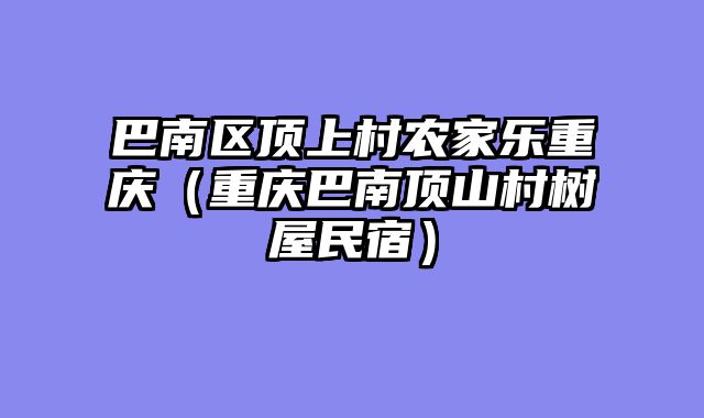 巴南区顶上村农家乐重庆（重庆巴南顶山村树屋民宿）