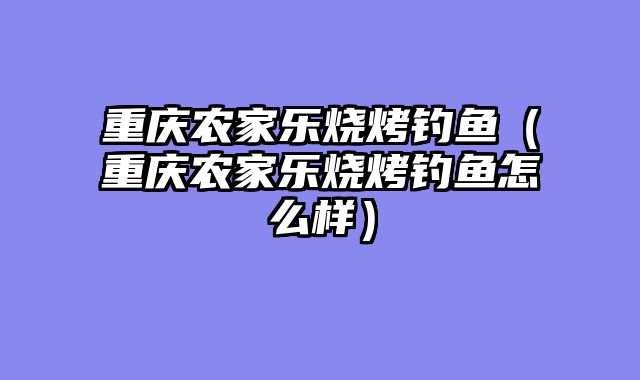 重庆农家乐烧烤钓鱼（重庆农家乐烧烤钓鱼怎么样）