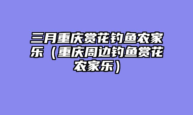 三月重庆赏花钓鱼农家乐（重庆周边钓鱼赏花农家乐）