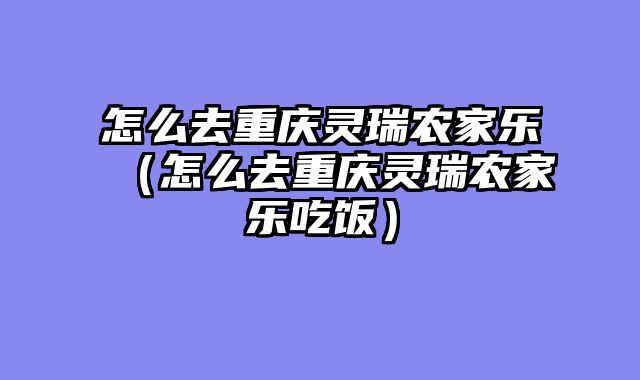 怎么去重庆灵瑞农家乐（怎么去重庆灵瑞农家乐吃饭）