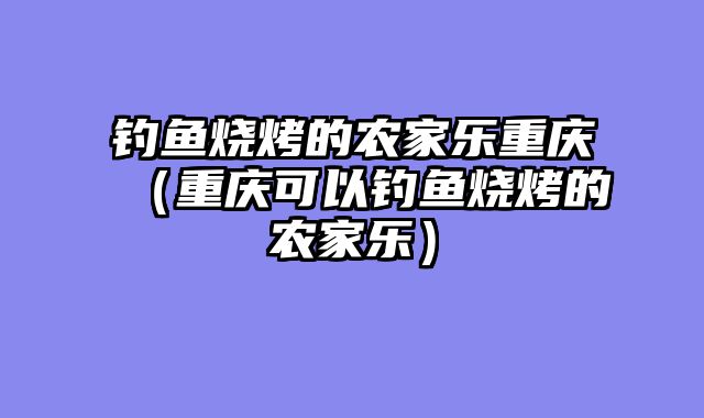钓鱼烧烤的农家乐重庆（重庆可以钓鱼烧烤的农家乐）