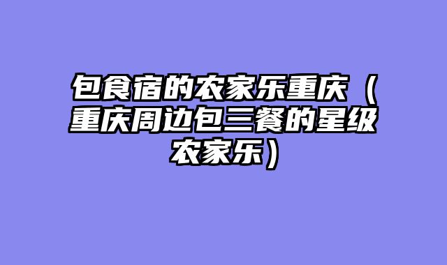 包食宿的农家乐重庆（重庆周边包三餐的星级农家乐）