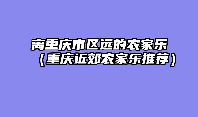 离重庆市区远的农家乐（重庆近郊农家乐推荐）
