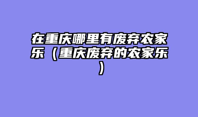 在重庆哪里有废弃农家乐（重庆废弃的农家乐）