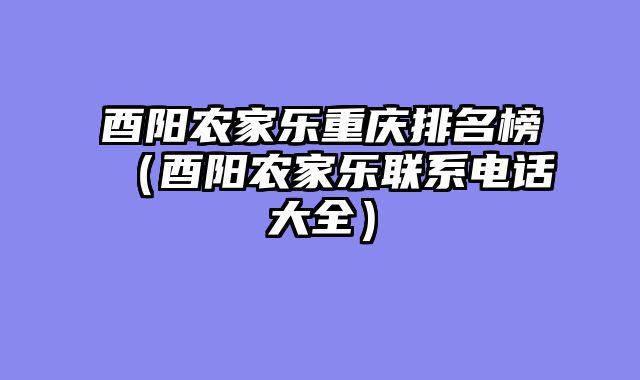 酉阳农家乐重庆排名榜（酉阳农家乐联系电话大全）