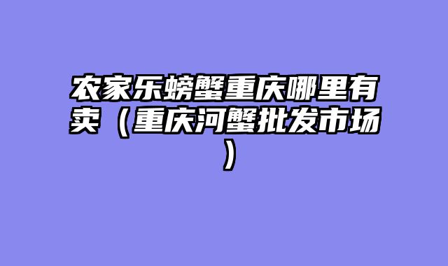 农家乐螃蟹重庆哪里有卖（重庆河蟹批发市场）