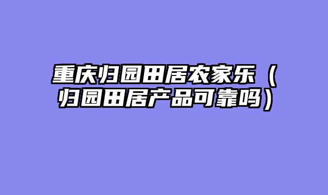 重庆归园田居农家乐（归园田居产品可靠吗）