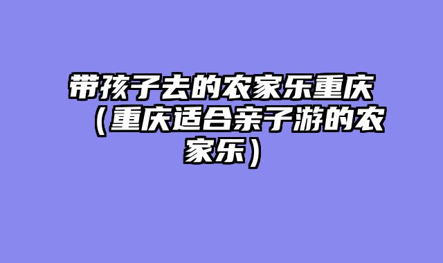 带孩子去的农家乐重庆（重庆适合亲子游的农家乐）