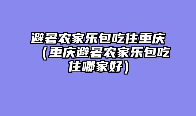 避暑农家乐包吃住重庆（重庆避暑农家乐包吃住哪家好）