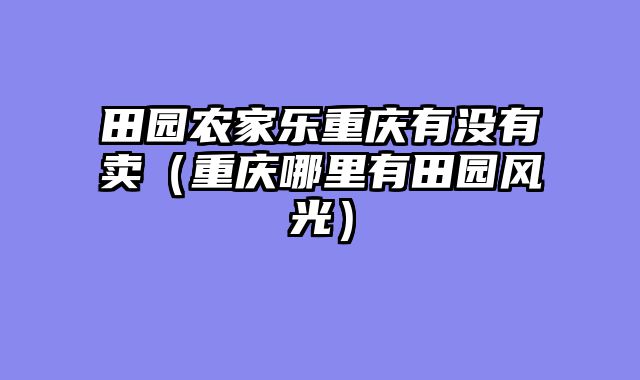 田园农家乐重庆有没有卖（重庆哪里有田园风光）