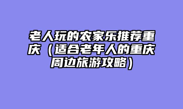 老人玩的农家乐推荐重庆（适合老年人的重庆周边旅游攻略）