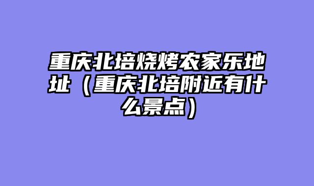 重庆北培烧烤农家乐地址（重庆北培附近有什么景点）