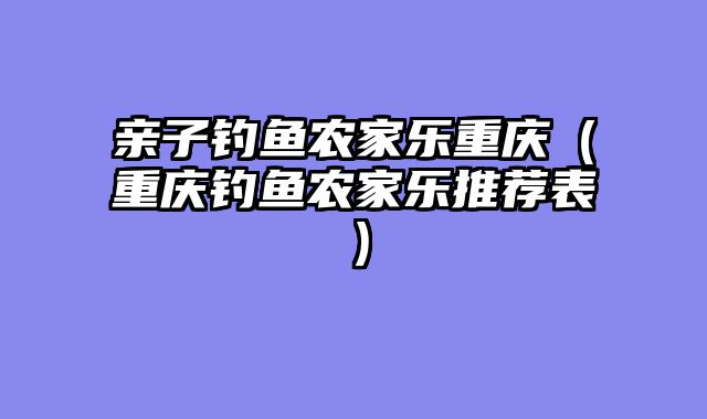 亲子钓鱼农家乐重庆（重庆钓鱼农家乐推荐表）