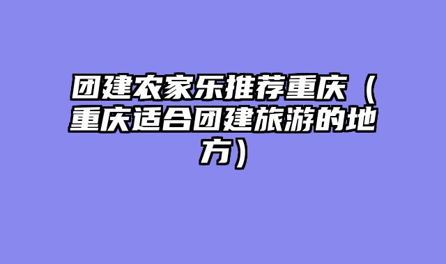 团建农家乐推荐重庆（重庆适合团建旅游的地方）