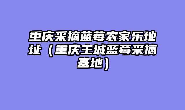 重庆采摘蓝莓农家乐地址（重庆主城蓝莓采摘基地）