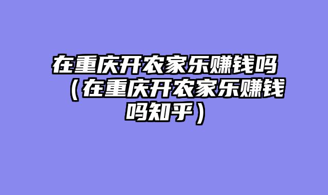 在重庆开农家乐赚钱吗（在重庆开农家乐赚钱吗知乎）