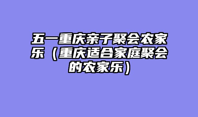 五一重庆亲子聚会农家乐（重庆适合家庭聚会的农家乐）