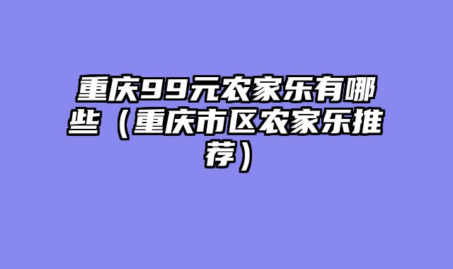 重庆99元农家乐有哪些（重庆市区农家乐推荐）