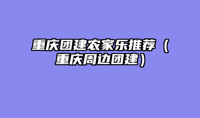 重庆团建农家乐推荐（重庆周边团建）