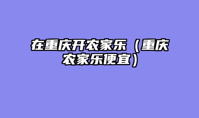 在重庆开农家乐（重庆农家乐便宜）
