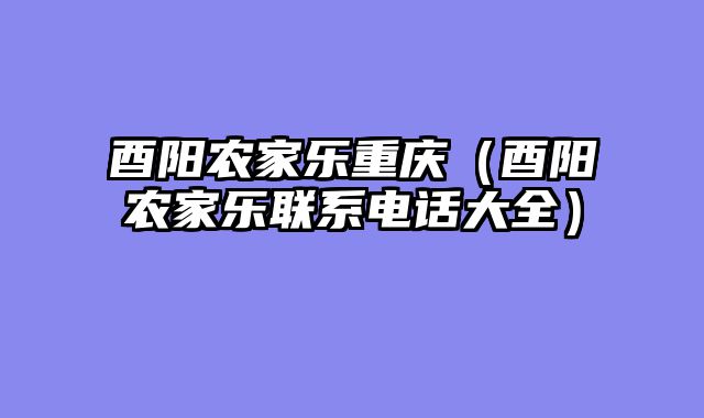 酉阳农家乐重庆（酉阳农家乐联系电话大全）