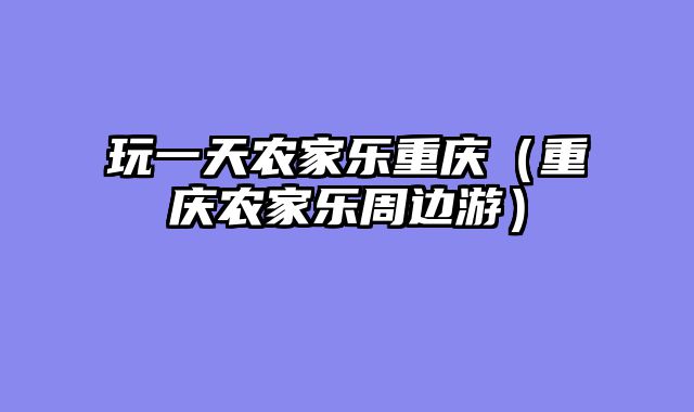 玩一天农家乐重庆（重庆农家乐周边游）