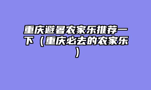 重庆避暑农家乐推荐一下（重庆必去的农家乐）