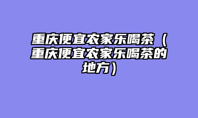 重庆便宜农家乐喝茶（重庆便宜农家乐喝茶的地方）