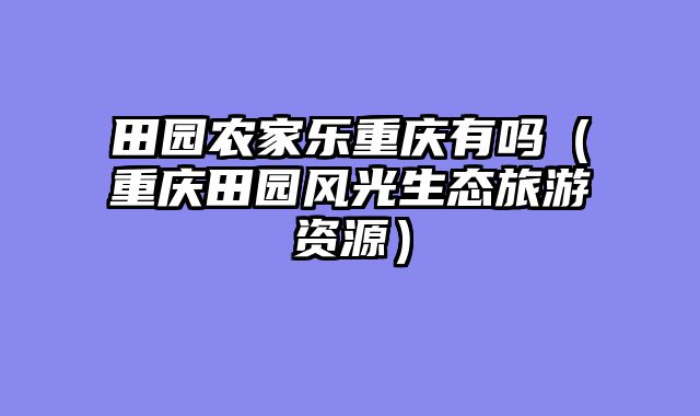田园农家乐重庆有吗（重庆田园风光生态旅游资源）