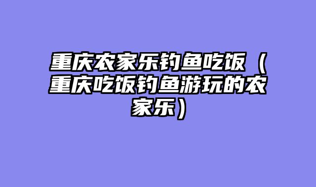 重庆农家乐钓鱼吃饭（重庆吃饭钓鱼游玩的农家乐）