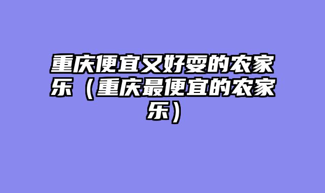 重庆便宜又好耍的农家乐（重庆最便宜的农家乐）