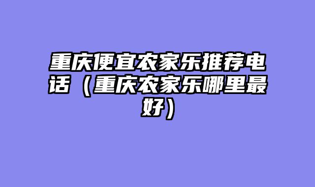 重庆便宜农家乐推荐电话（重庆农家乐哪里最好）