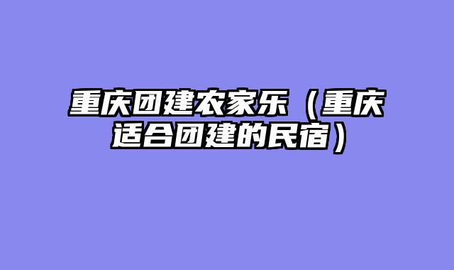 重庆团建农家乐（重庆适合团建的民宿）