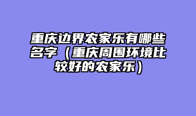 重庆边界农家乐有哪些名字（重庆周围环境比较好的农家乐）