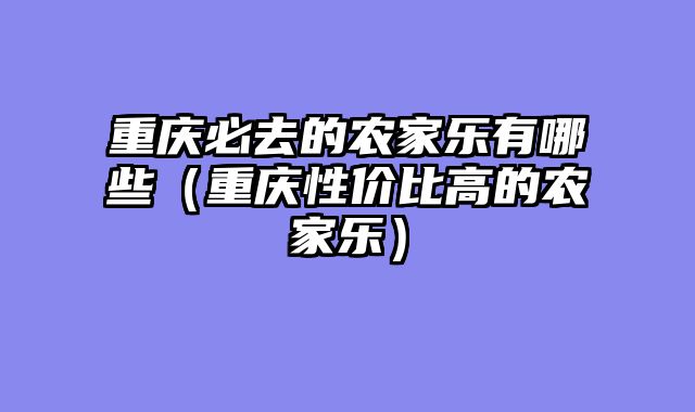 重庆必去的农家乐有哪些（重庆性价比高的农家乐）