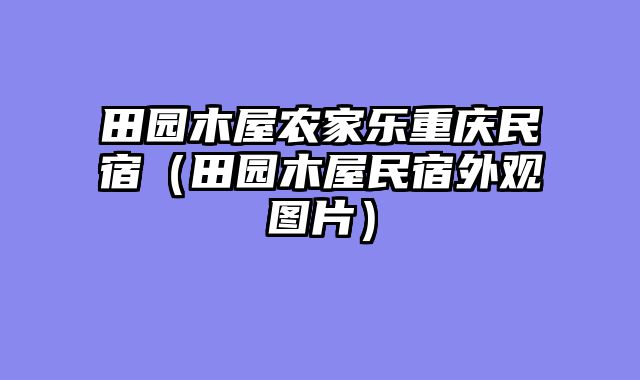 田园木屋农家乐重庆民宿（田园木屋民宿外观图片）