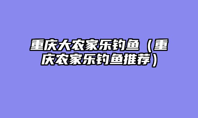 重庆大农家乐钓鱼（重庆农家乐钓鱼推荐）