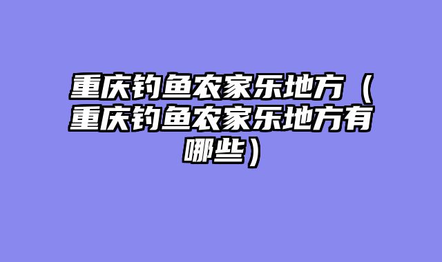 重庆钓鱼农家乐地方（重庆钓鱼农家乐地方有哪些）