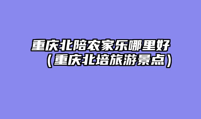 重庆北陪农家乐哪里好（重庆北培旅游景点）