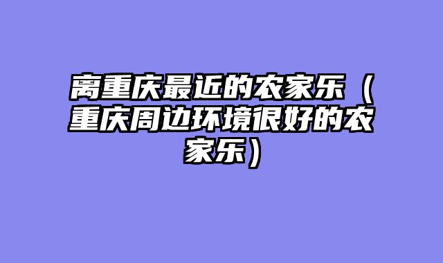 离重庆最近的农家乐（重庆周边环境很好的农家乐）