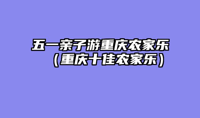 五一亲子游重庆农家乐（重庆十佳农家乐）